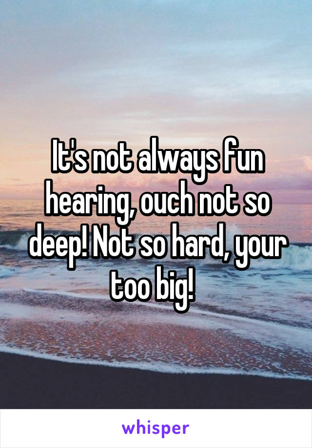 It's not always fun hearing, ouch not so deep! Not so hard, your too big!  