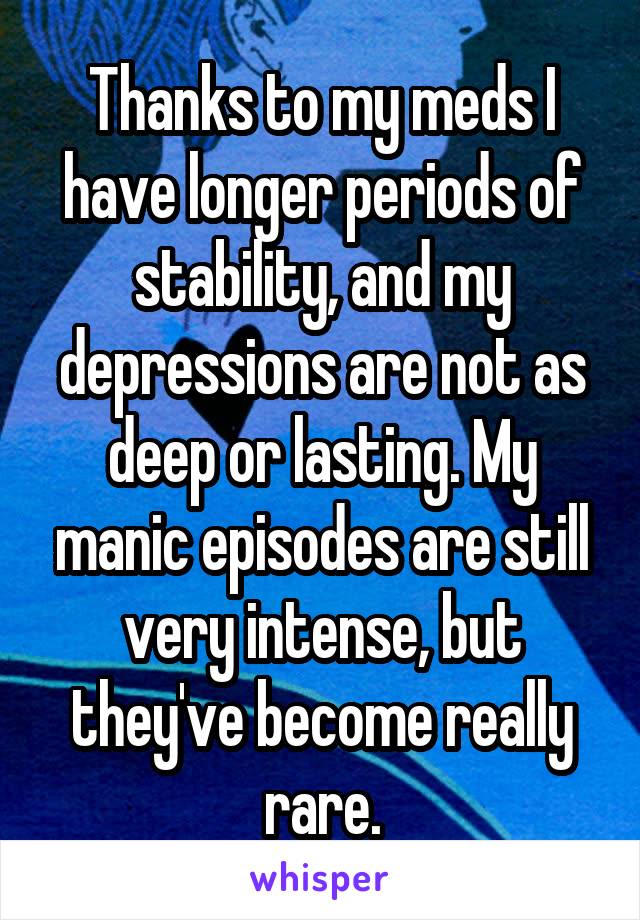 Thanks to my meds I have longer periods of stability, and my depressions are not as deep or lasting. My manic episodes are still very intense, but they've become really rare.