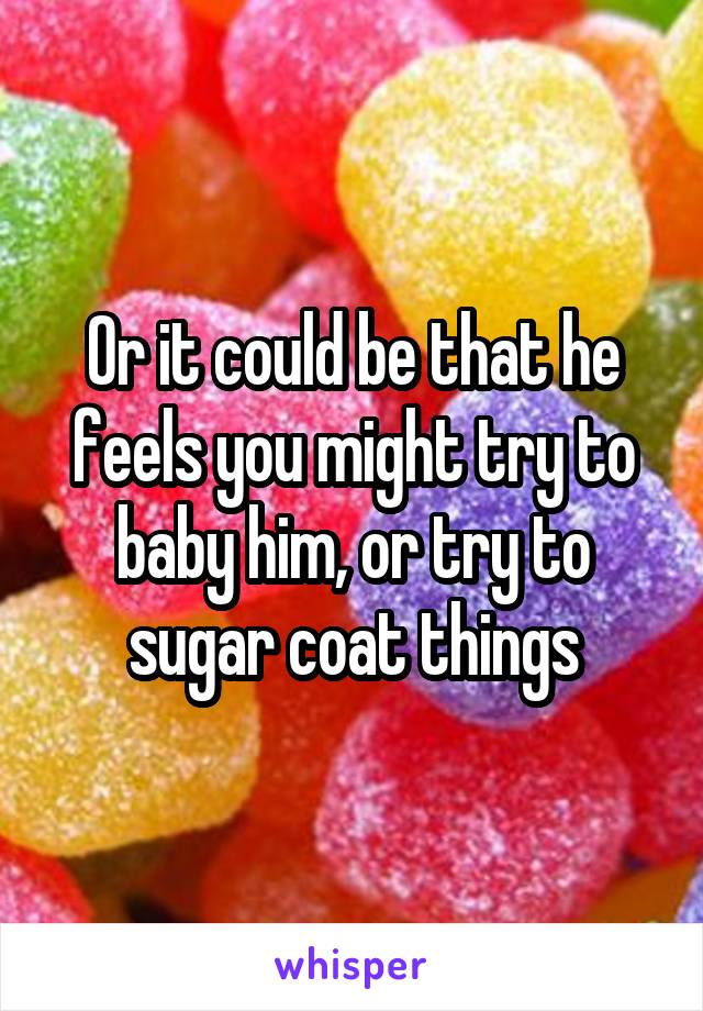 Or it could be that he feels you might try to baby him, or try to sugar coat things