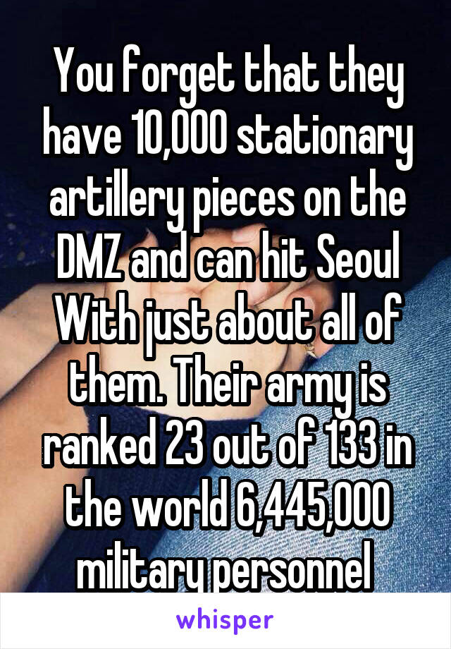 You forget that they have 10,000 stationary artillery pieces on the DMZ and can hit Seoul With just about all of them. Their army is ranked 23 out of 133 in the world 6,445,000 military personnel 