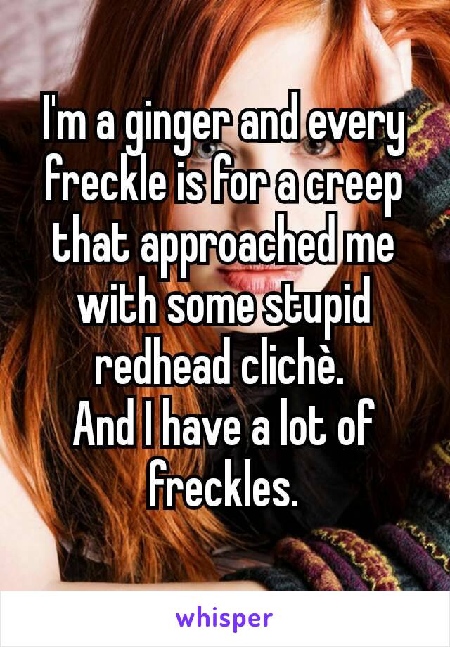 I'm a ginger and every freckle is for a creep that approached me with some stupid redhead clichè. 
And I have a lot of freckles.