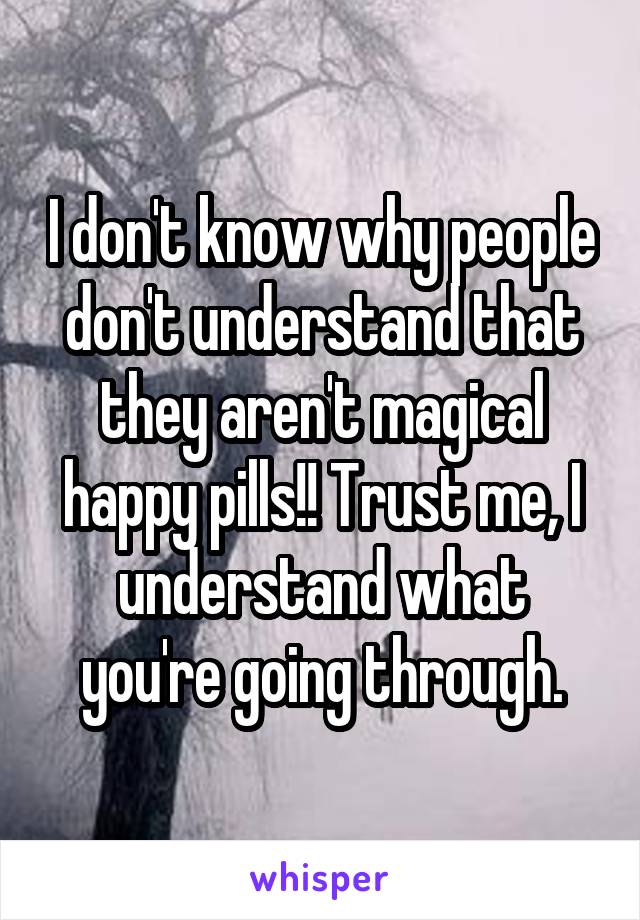I don't know why people don't understand that they aren't magical happy pills!! Trust me, I understand what you're going through.