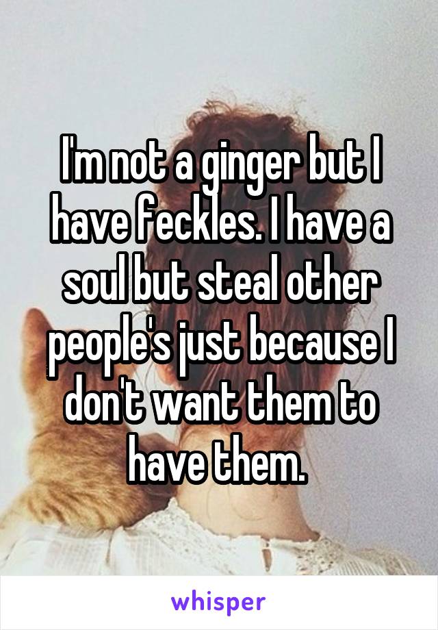 I'm not a ginger but I have feckles. I have a soul but steal other people's just because I don't want them to have them. 
