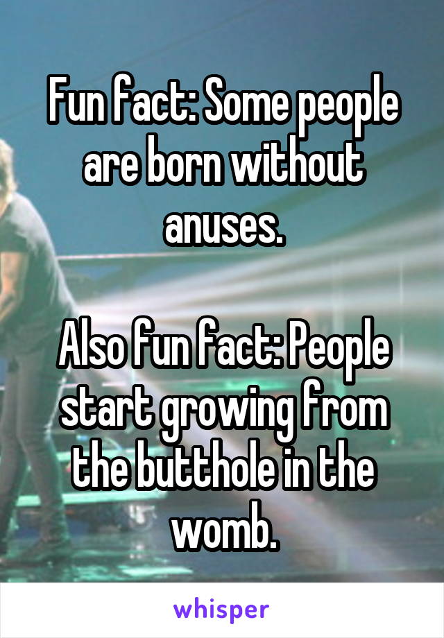 Fun fact: Some people are born without anuses.

Also fun fact: People start growing from the butthole in the womb.