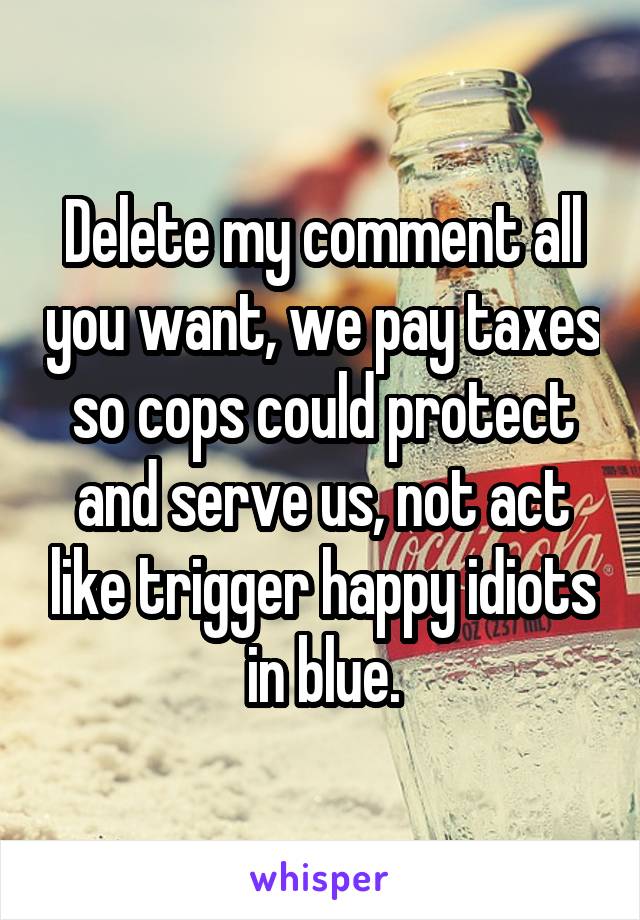 Delete my comment all you want, we pay taxes so cops could protect and serve us, not act like trigger happy idiots in blue.