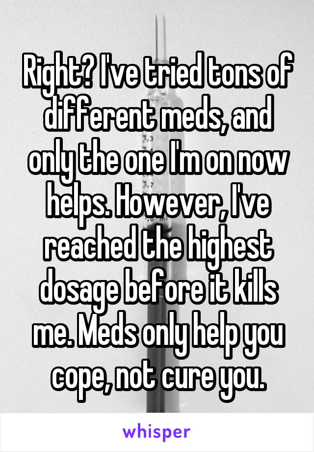 Right? I've tried tons of different meds, and only the one I'm on now helps. However, I've reached the highest dosage before it kills me. Meds only help you cope, not cure you.
