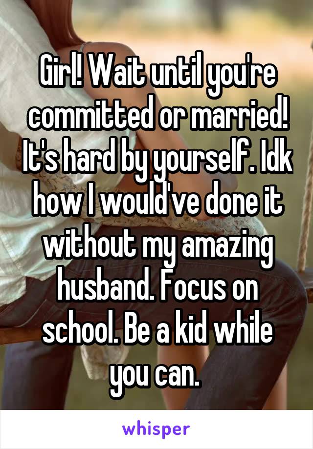 Girl! Wait until you're committed or married! It's hard by yourself. Idk how I would've done it without my amazing husband. Focus on school. Be a kid while you can. 