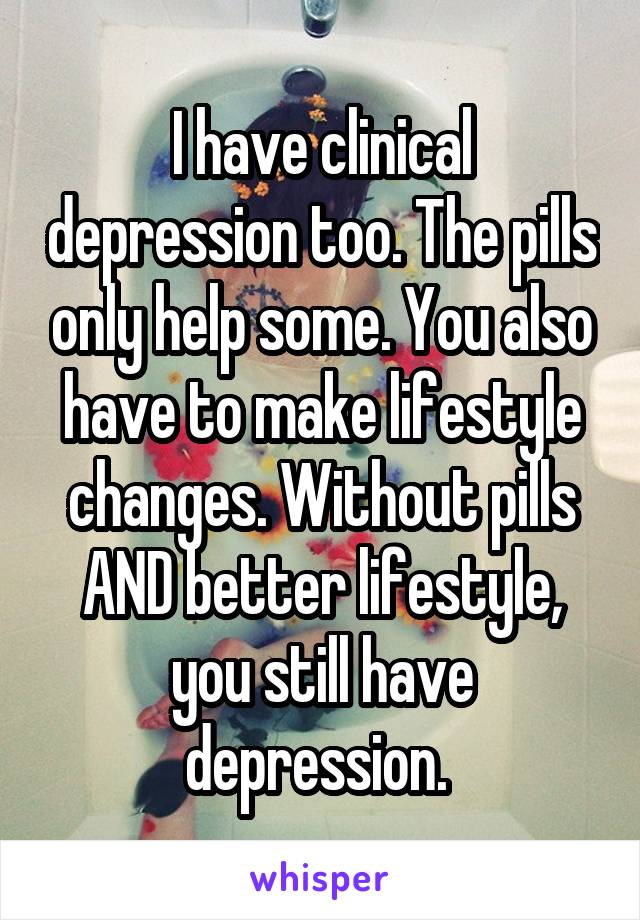 I have clinical depression too. The pills only help some. You also have to make lifestyle changes. Without pills AND better lifestyle, you still have depression. 