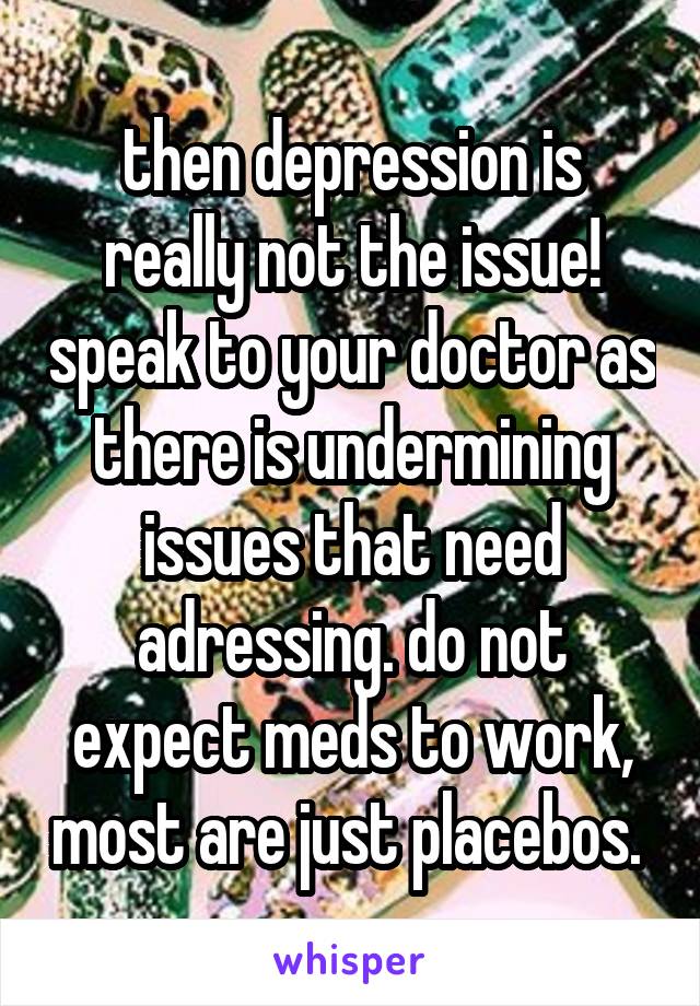 then depression is really not the issue! speak to your doctor as there is undermining issues that need adressing. do not expect meds to work, most are just placebos. 