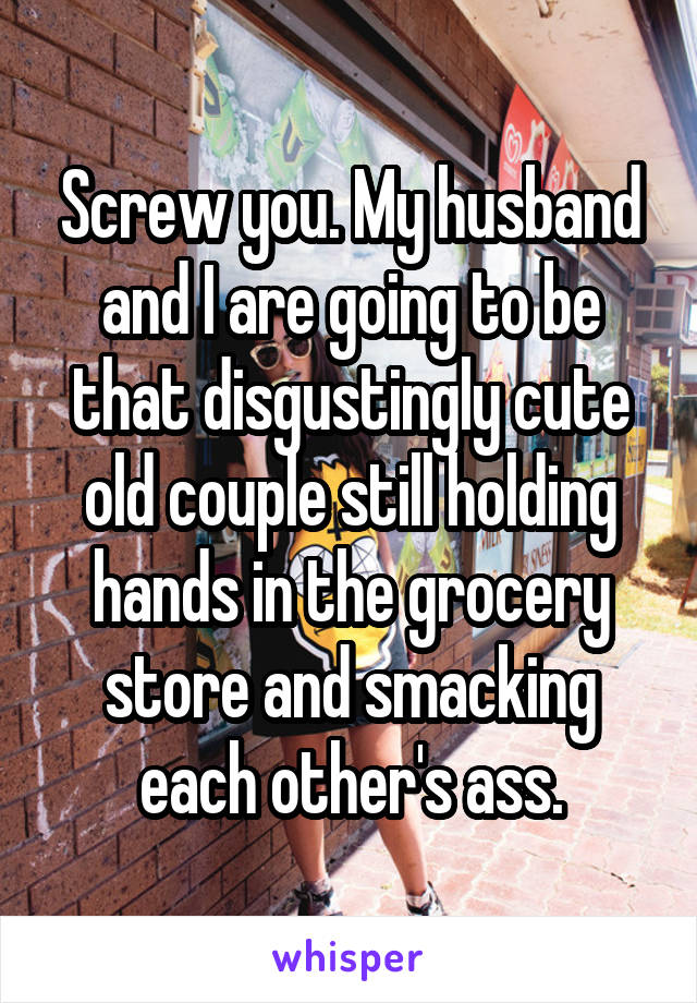 Screw you. My husband and I are going to be that disgustingly cute old couple still holding hands in the grocery store and smacking each other's ass.