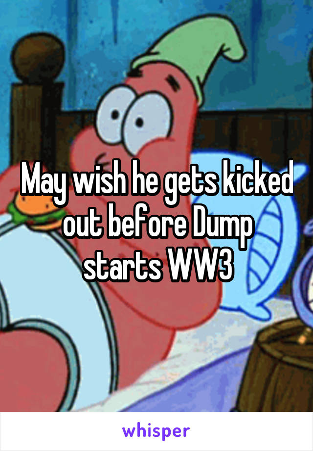 May wish he gets kicked out before Dump starts WW3