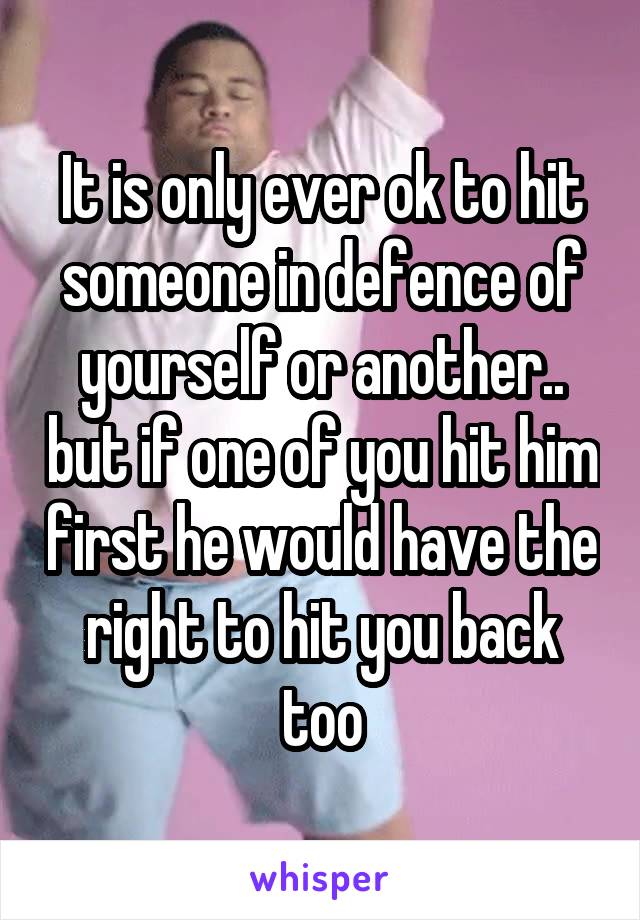 It is only ever ok to hit someone in defence of yourself or another.. but if one of you hit him first he would have the right to hit you back too