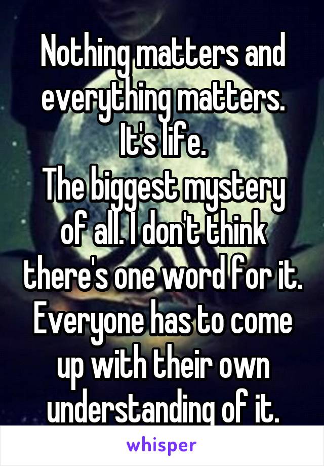 Nothing matters and everything matters.
It's life.
The biggest mystery of all. I don't think there's one word for it. Everyone has to come up with their own understanding of it.