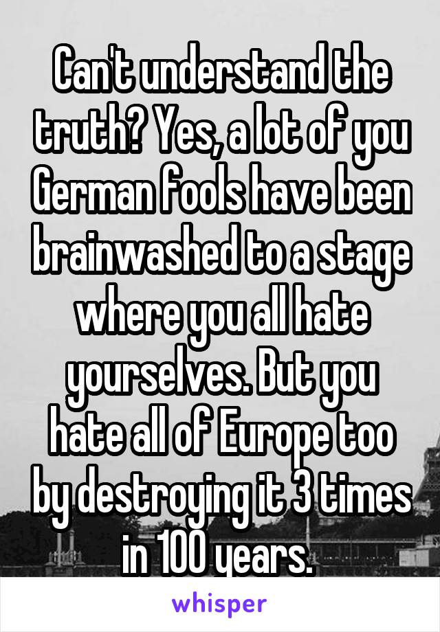 Can't understand the truth? Yes, a lot of you German fools have been brainwashed to a stage where you all hate yourselves. But you hate all of Europe too by destroying it 3 times in 100 years. 
