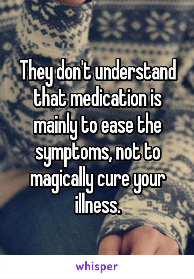 They don't understand that medication is mainly to ease the symptoms, not to magically cure your illness.