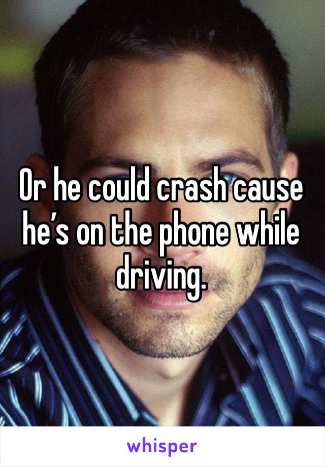 Or he could crash cause he’s on the phone while driving. 