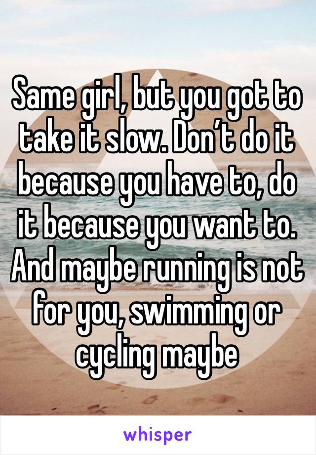 Same girl, but you got to take it slow. Don’t do it because you have to, do it because you want to. And maybe running is not for you, swimming or cycling maybe 