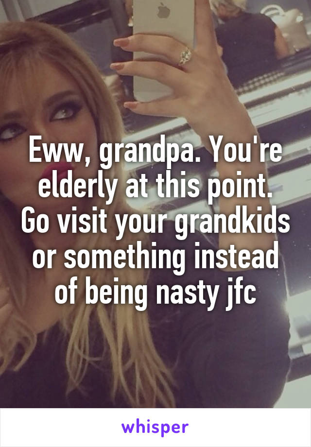 Eww, grandpa. You're elderly at this point. Go visit your grandkids or something instead of being nasty jfc