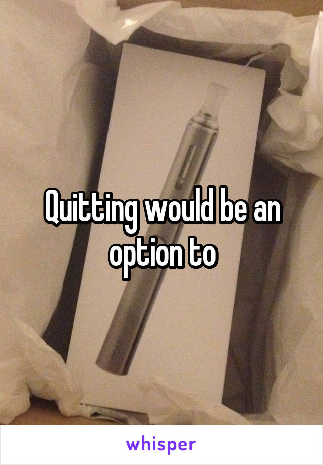 Quitting would be an option to