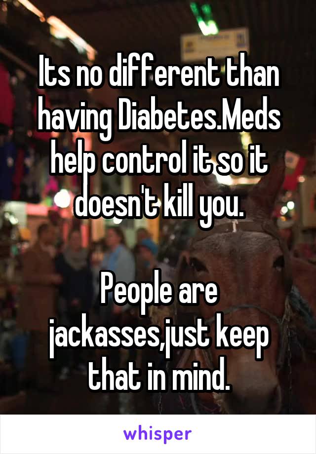 Its no different than having Diabetes.Meds help control it so it doesn't kill you.

People are jackasses,just keep that in mind.