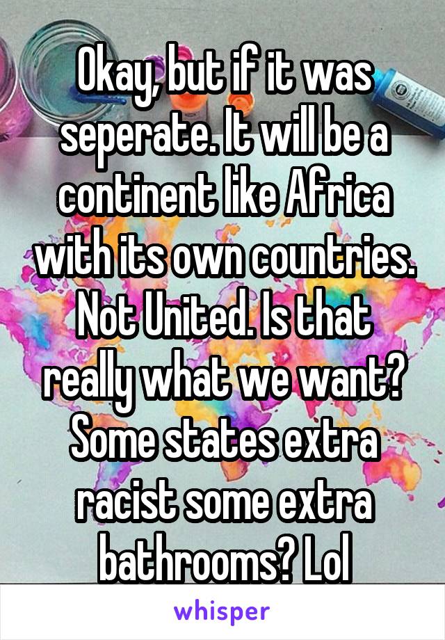 Okay, but if it was seperate. It will be a continent like Africa with its own countries. Not United. Is that really what we want? Some states extra racist some extra bathrooms? Lol