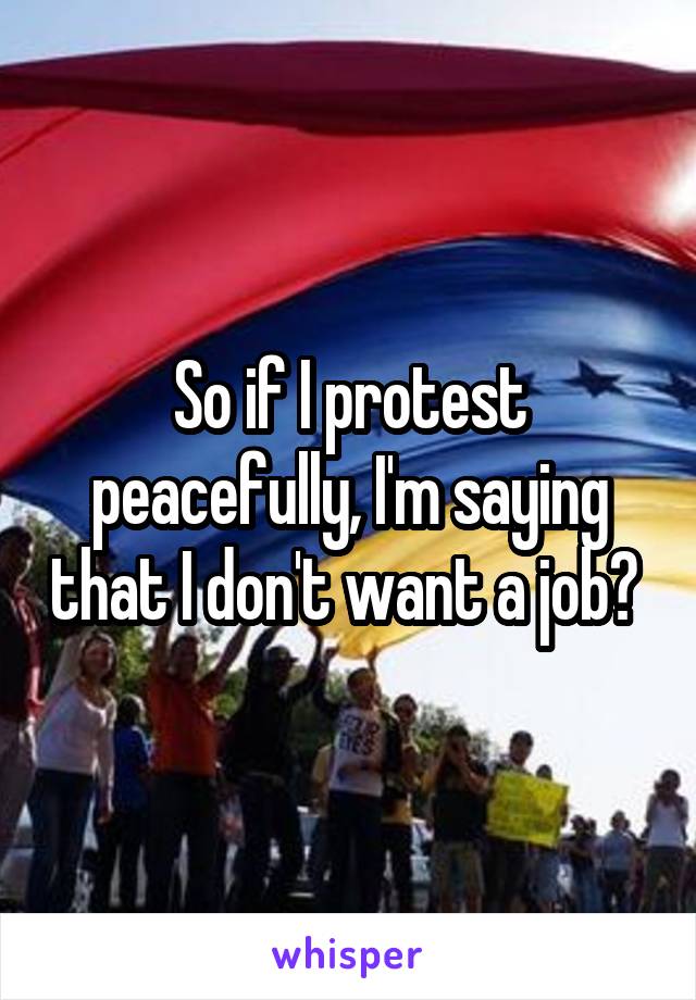 So if I protest peacefully, I'm saying that I don't want a job? 