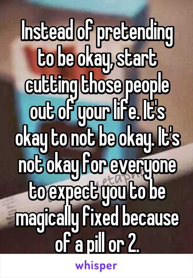 Instead of pretending to be okay, start cutting those people out of your life. It's okay to not be okay. It's not okay for everyone to expect you to be magically fixed because of a pill or 2.