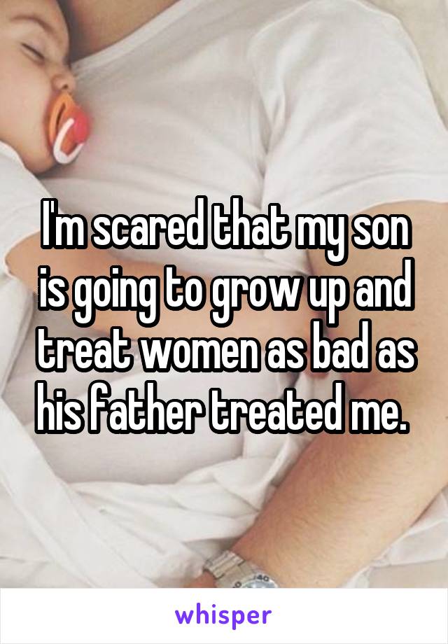 I'm scared that my son is going to grow up and treat women as bad as his father treated me. 
