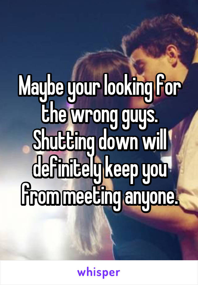 Maybe your looking for the wrong guys. Shutting down will definitely keep you from meeting anyone.