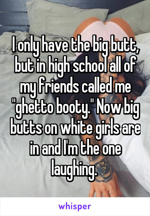 I only have the big butt, but in high school all of my friends called me "ghetto booty." Now big butts on white girls are in and I'm the one laughing. 