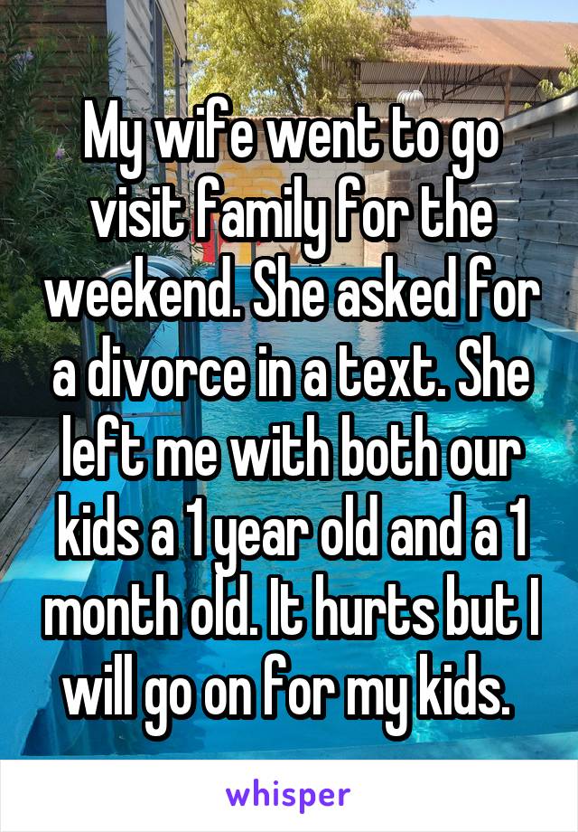My wife went to go visit family for the weekend. She asked for a divorce in a text. She left me with both our kids a 1 year old and a 1 month old. It hurts but I will go on for my kids. 
