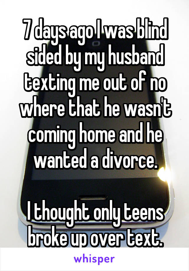 7 days ago I was blind sided by my husband texting me out of no where that he wasn't coming home and he wanted a divorce.

I thought only teens broke up over text.
