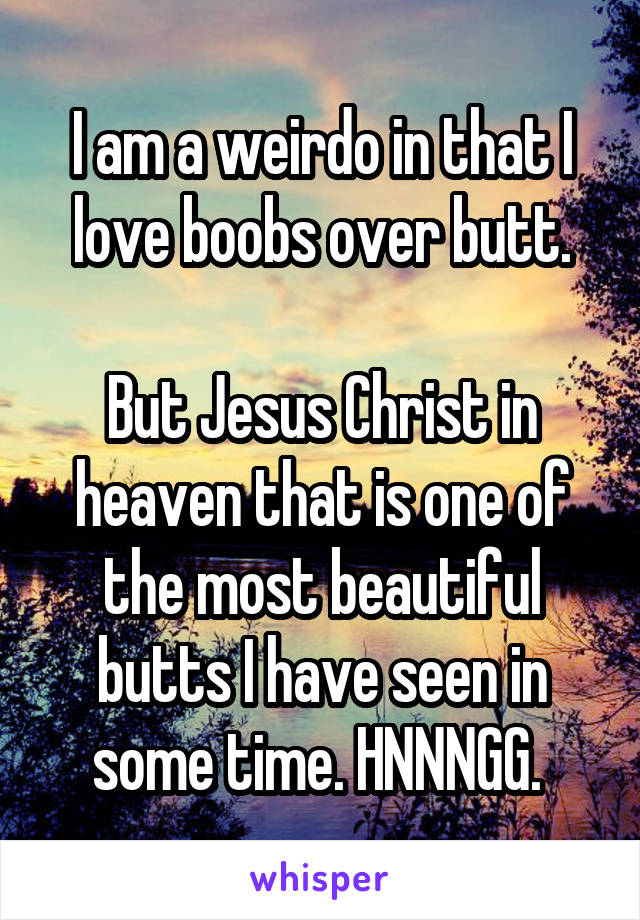 I am a weirdo in that I love boobs over butt.

But Jesus Christ in heaven that is one of the most beautiful butts I have seen in some time. HNNNGG. 