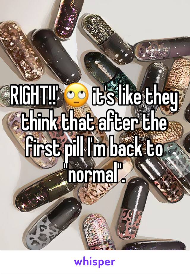 RIGHT!!' 🙄 it's like they think that after the first pill I'm back to "normal". 