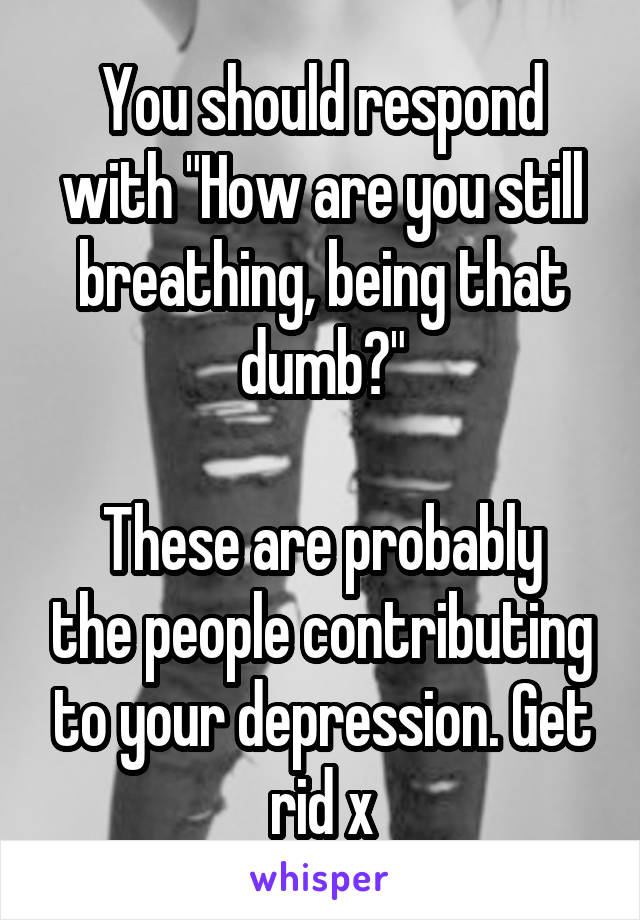 You should respond with "How are you still breathing, being that dumb?"

These are probably the people contributing to your depression. Get rid x
