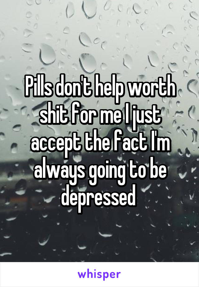 Pills don't help worth shit for me I just accept the fact I'm always going to be depressed 