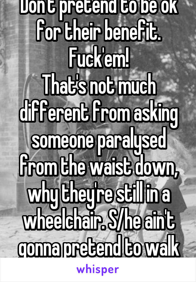 Don't pretend to be ok for their benefit.
Fuck'em!
That's not much different from asking someone paralysed from the waist down, why they're still in a wheelchair. S/he ain't gonna pretend to walk x