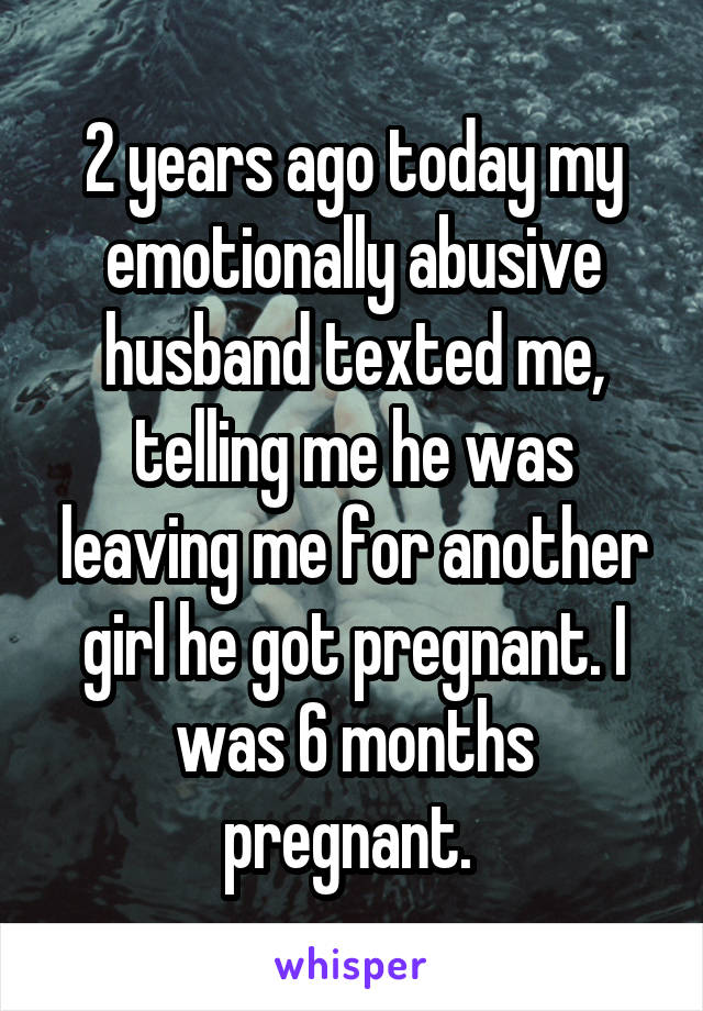 2 years ago today my emotionally abusive husband texted me, telling me he was leaving me for another girl he got pregnant. I was 6 months pregnant. 