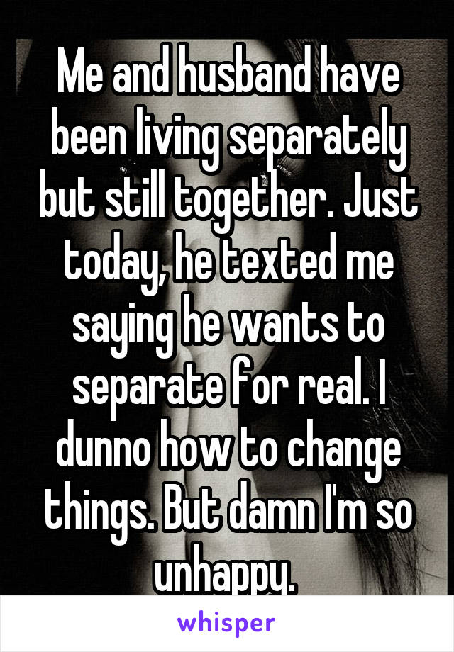 Me and husband have been living separately but still together. Just today, he texted me saying he wants to separate for real. I dunno how to change things. But damn I'm so unhappy. 