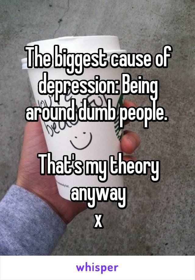 The biggest cause of depression: Being around dumb people. 

That's my theory anyway
x