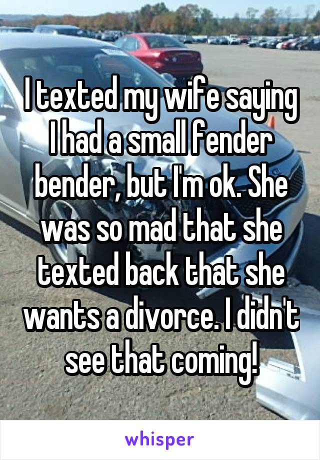 I texted my wife saying I had a small fender bender, but I'm ok. She was so mad that she texted back that she wants a divorce. I didn't see that coming!