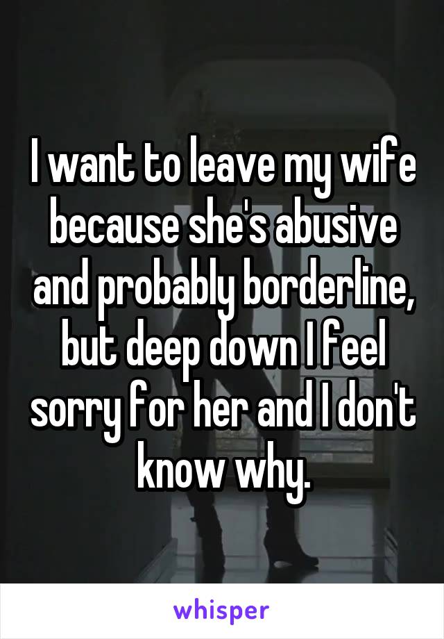 I want to leave my wife because she's abusive and probably borderline, but deep down I feel sorry for her and I don't know why.