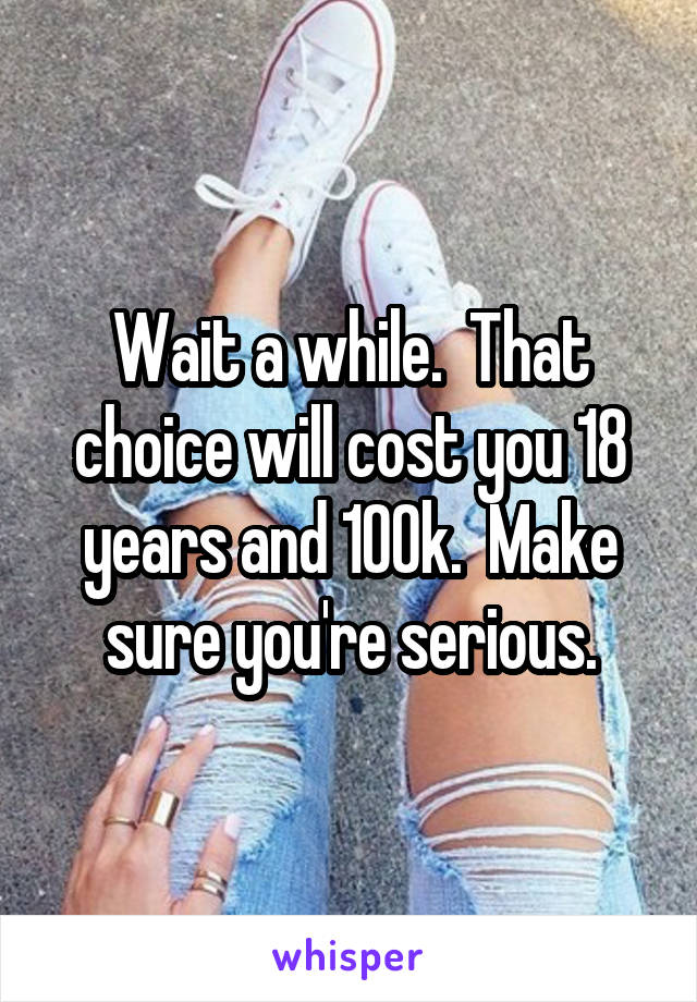 Wait a while.  That choice will cost you 18 years and 100k.  Make sure you're serious.