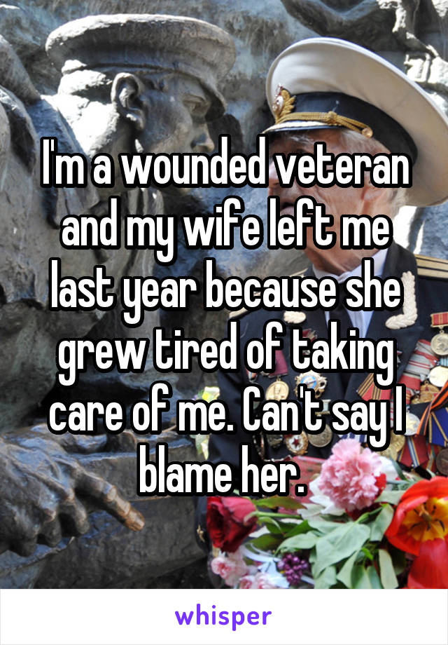 I'm a wounded veteran and my wife left me last year because she grew tired of taking care of me. Can't say I blame her. 