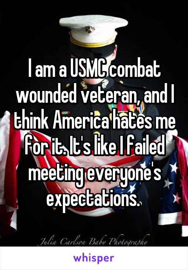 I am a USMC combat wounded veteran, and I think America hates me for it. It's like I failed meeting everyone's expectations. 
