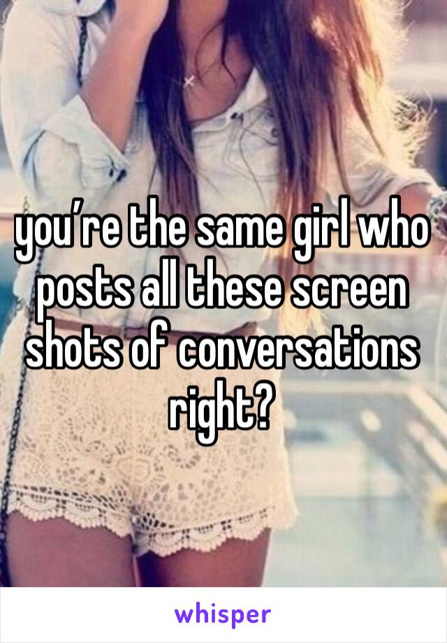 you’re the same girl who posts all these screen shots of conversations right? 