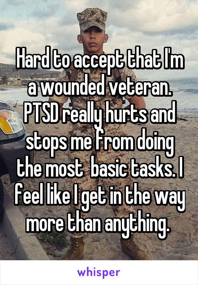Hard to accept that I'm a wounded veteran. PTSD really hurts and stops me from doing the most  basic tasks. I feel like I get in the way more than anything. 