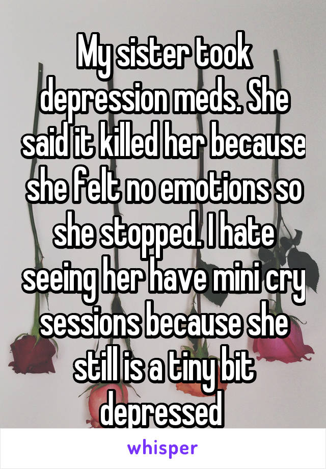 My sister took depression meds. She said it killed her because she felt no emotions so she stopped. I hate seeing her have mini cry sessions because she still is a tiny bit depressed 