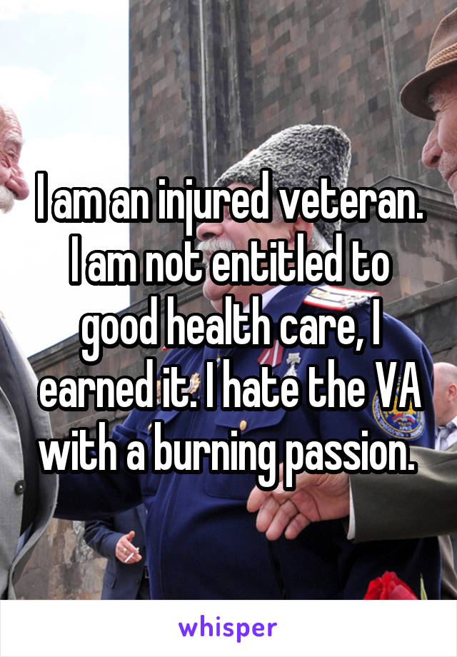 I am an injured veteran. I am not entitled to good health care, I earned it. I hate the VA with a burning passion. 