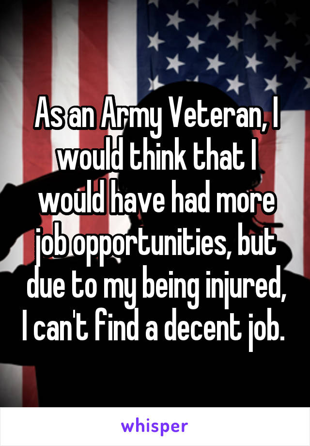 As an Army Veteran, I would think that I would have had more job opportunities, but due to my being injured, I can't find a decent job. 